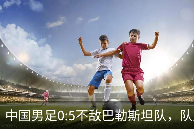 中国男足0:5不敌巴勒斯坦队，队史首次输给对手；此前对阵巴勒斯坦队5胜2平保持不败