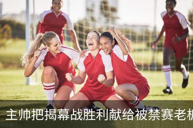 主帅把揭幕战胜利献给被禁赛老板：我们仍在为他而战