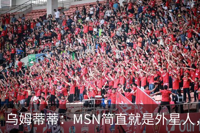 乌姆蒂蒂：MSN简直就是外星人，场上配合默契场下关系也很好