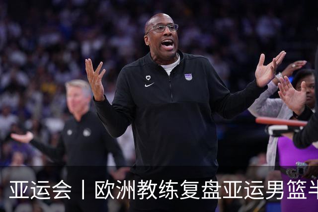 亚运会丨欧洲教练复盘亚运男篮半决赛 剖析中国队十大技战术