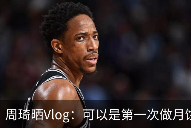 周琦晒Vlog：可以是第一次做月饼 还算成功祝大家中秋快乐！