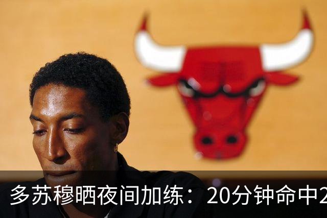 多苏穆晒夜间加练：20分钟命中250记三分 想夺冠就得晚上回来训练