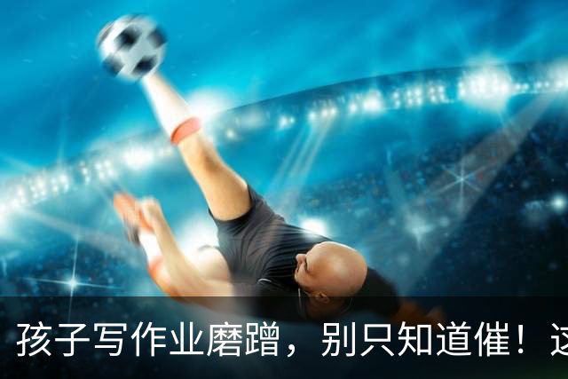 孩子写作业磨蹭，别只知道催！这4个办法比唠叨管用