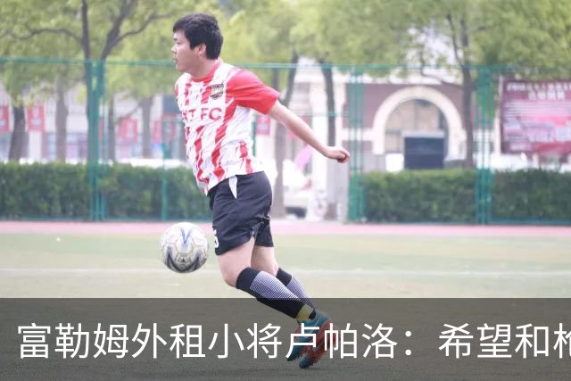 富勒姆外租小将卢帕洛：希望和枪手主力交手，我们会全力以赴