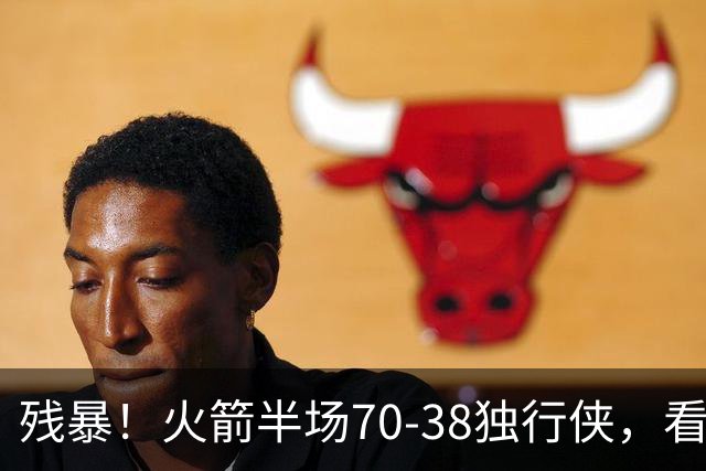 残暴！火箭半场70-38独行侠，看数据：他是头号功臣！