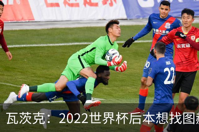 瓦茨克：2022世界杯后本想找图赫尔执教德国，当时的局面很难处理