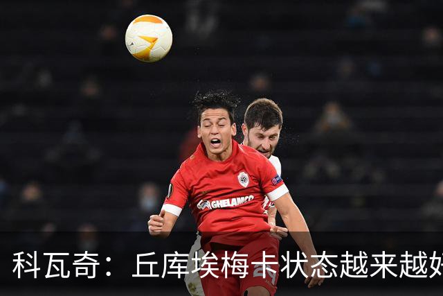 科瓦奇：丘库埃梅卡状态越来越好，但还缺少踢满90分钟的体能
