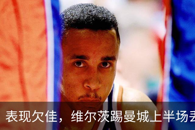 表现欠佳，维尔茨踢曼城上半场丢失球权16次+6次传中无一成功
