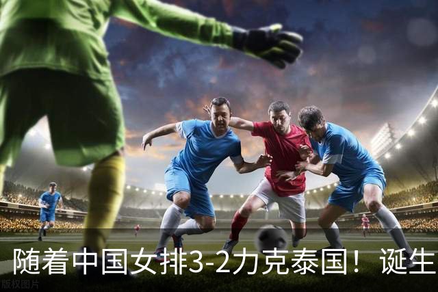随着中国女排3-2力克泰国！诞生2大不可思议，还有2个不争事实