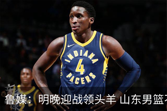 鲁媒：明晚迎战领头羊 山东男篮不惧北京首钢 班顿能否自我救赎？