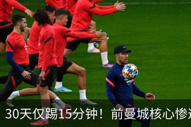 30天仅踢15分钟！前曼城核心惨遭皇马+国家队双线冷落，原因让人费解