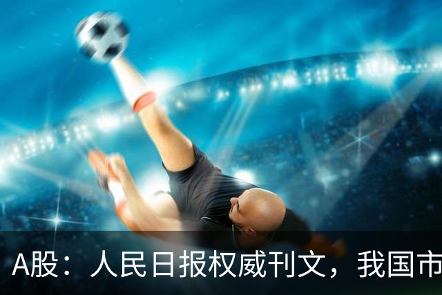 A股：人民日报权威刊文，我国市场具有稀缺性！明日将迎来新变化
