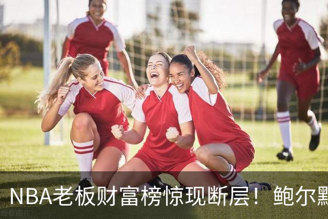 NBA老板财富榜惊现断层！鲍尔默1450亿美金碾压全场，他凭什么比第二名富三倍